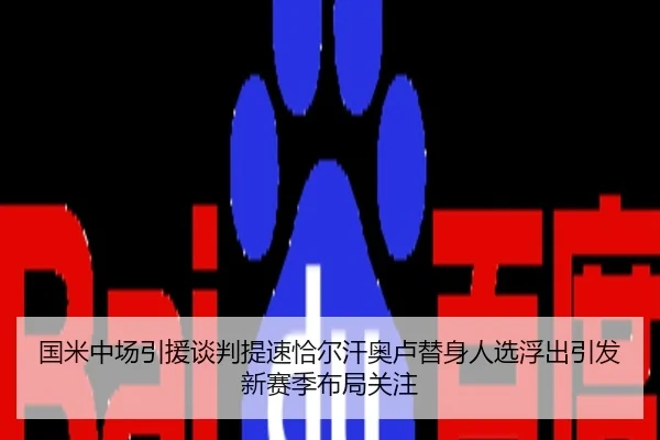 国米中场引援谈判提速恰尔汗奥卢替身人选浮出引发新赛季布局关注