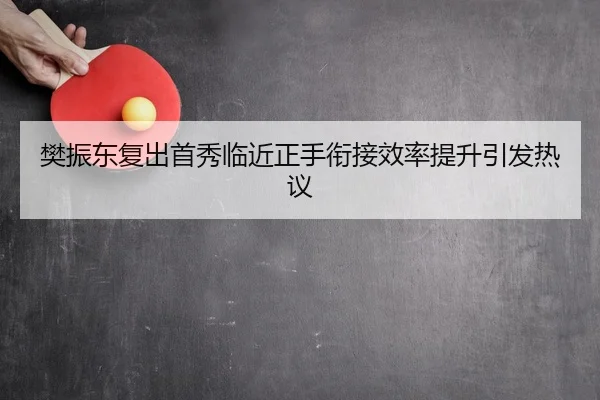樊振东复出首秀临近正手衔接效率提升引发热议